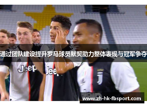 通过团队建设提升罗马球员默契助力整体表现与冠军争夺