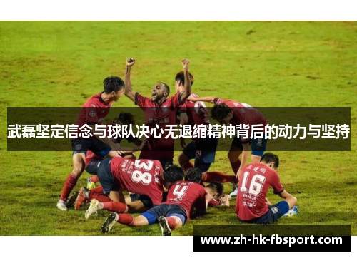 武磊坚定信念与球队决心无退缩精神背后的动力与坚持