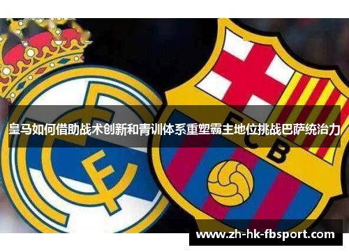 皇马如何借助战术创新和青训体系重塑霸主地位挑战巴萨统治力