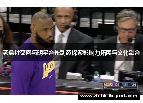 老詹社交圈与明星合作动态探索影响力拓展与文化融合