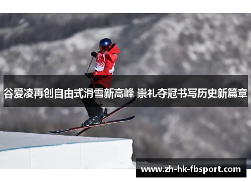 谷爱凌再创自由式滑雪新高峰 崇礼夺冠书写历史新篇章